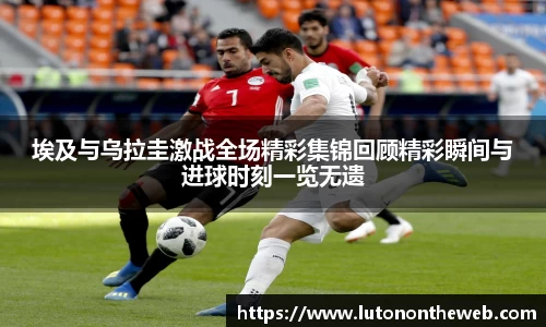 埃及与乌拉圭激战全场精彩集锦回顾精彩瞬间与进球时刻一览无遗