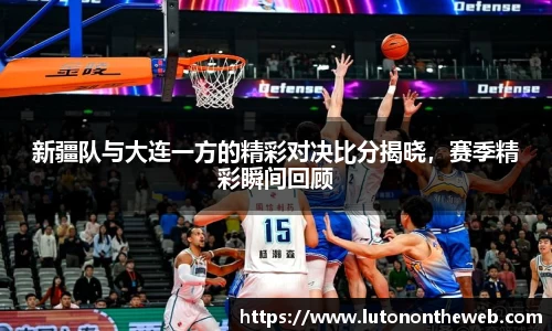 新疆队与大连一方的精彩对决比分揭晓，赛季精彩瞬间回顾
